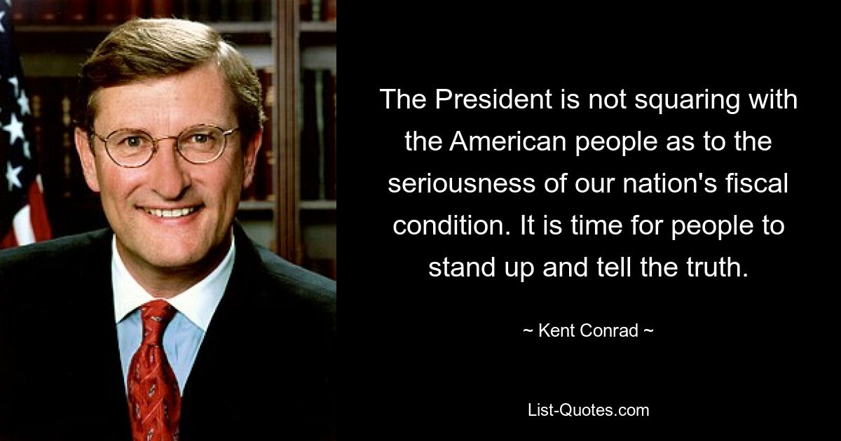 The President is not squaring with the American people as to the seriousness of our nation's fiscal condition. It is time for people to stand up and tell the truth. — © Kent Conrad