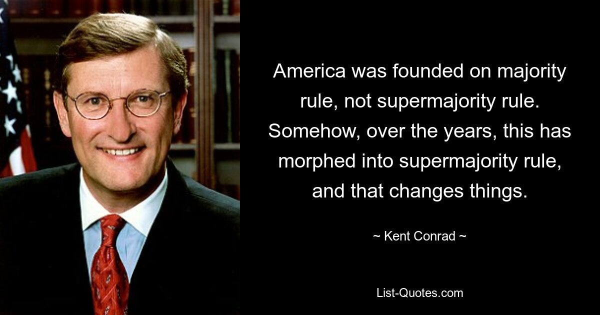 America was founded on majority rule, not supermajority rule. Somehow, over the years, this has morphed into supermajority rule, and that changes things. — © Kent Conrad