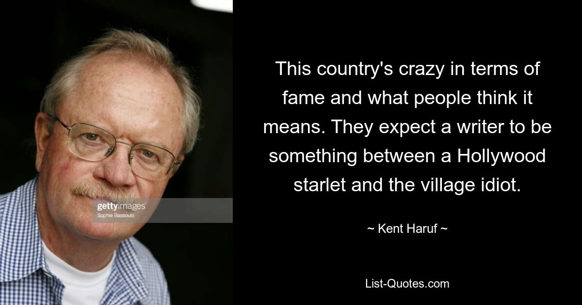 This country's crazy in terms of fame and what people think it means. They expect a writer to be something between a Hollywood starlet and the village idiot. — © Kent Haruf