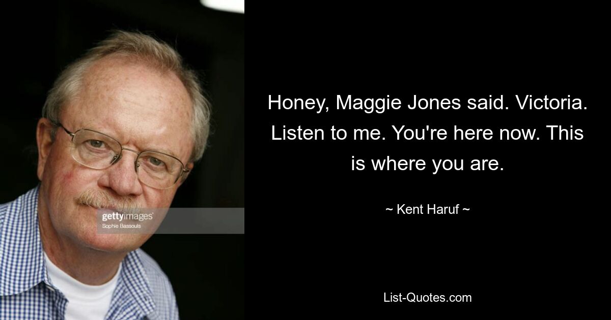 Honey, Maggie Jones said. Victoria. Listen to me. You're here now. This is where you are. — © Kent Haruf