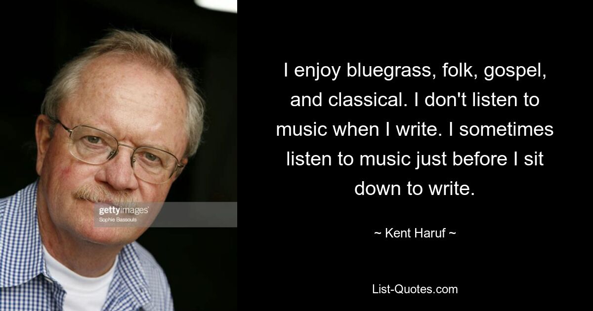 I enjoy bluegrass, folk, gospel, and classical. I don't listen to music when I write. I sometimes listen to music just before I sit down to write. — © Kent Haruf