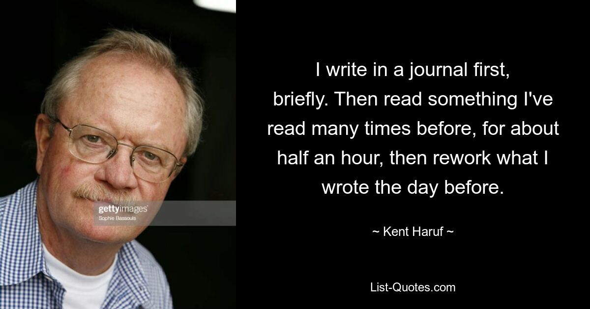 I write in a journal first, briefly. Then read something I've read many times before, for about half an hour, then rework what I wrote the day before. — © Kent Haruf