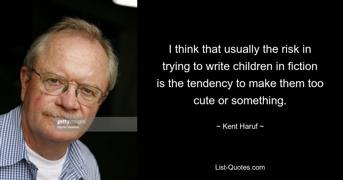 I think that usually the risk in trying to write children in fiction is the tendency to make them too cute or something. — © Kent Haruf