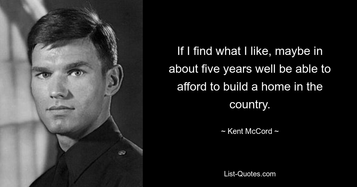 If I find what I like, maybe in about five years well be able to afford to build a home in the country. — © Kent McCord