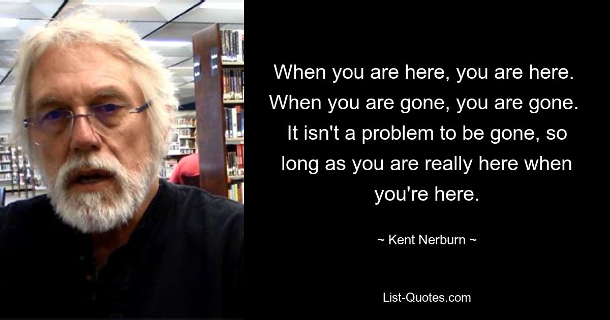 When you are here, you are here.  When you are gone, you are gone.  It isn't a problem to be gone, so long as you are really here when you're here. — © Kent Nerburn