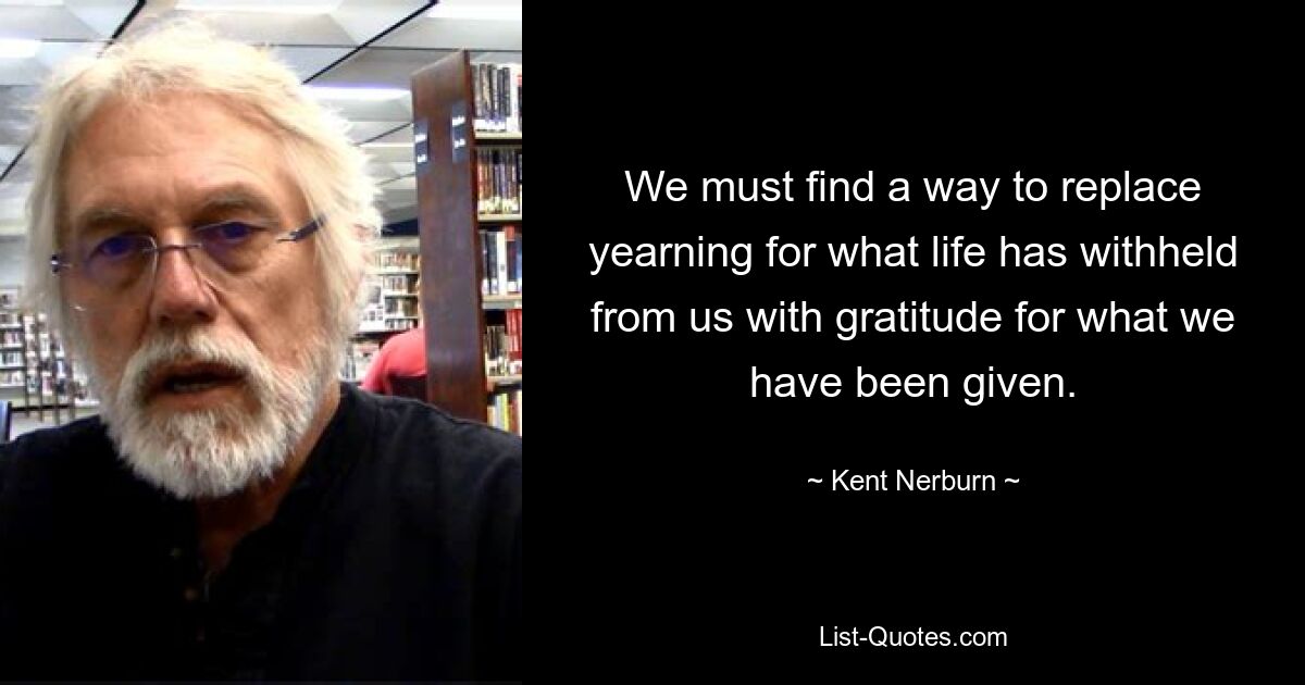 We must find a way to replace yearning for what life has withheld from us with gratitude for what we have been given. — © Kent Nerburn