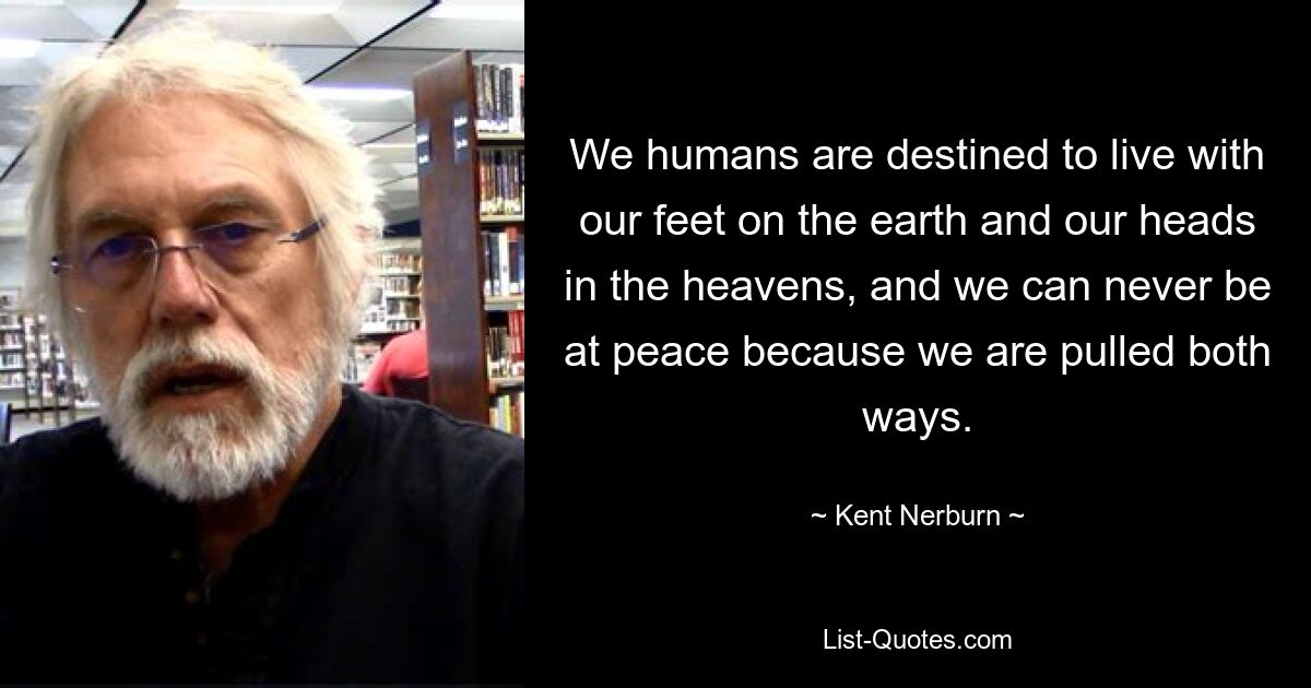 We humans are destined to live with our feet on the earth and our heads in the heavens, and we can never be at peace because we are pulled both ways. — © Kent Nerburn