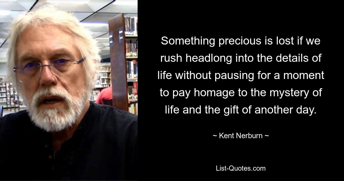 Something precious is lost if we rush headlong into the details of life without pausing for a moment to pay homage to the mystery of life and the gift of another day. — © Kent Nerburn