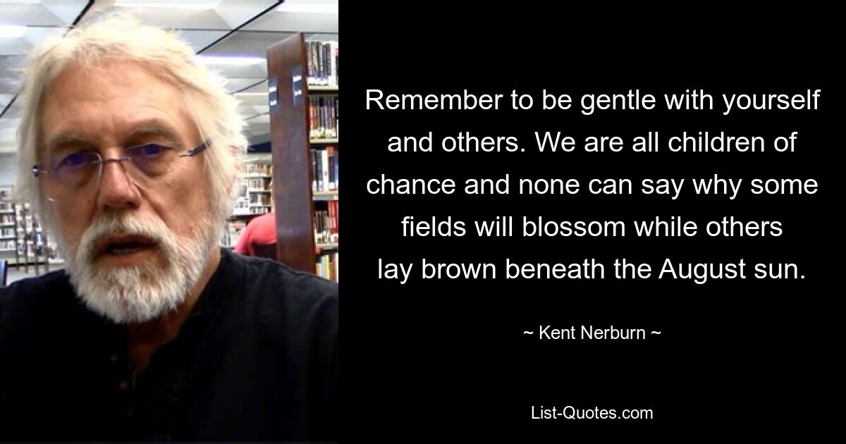 Remember to be gentle with yourself and others. We are all children of chance and none can say why some fields will blossom while others lay brown beneath the August sun. — © Kent Nerburn