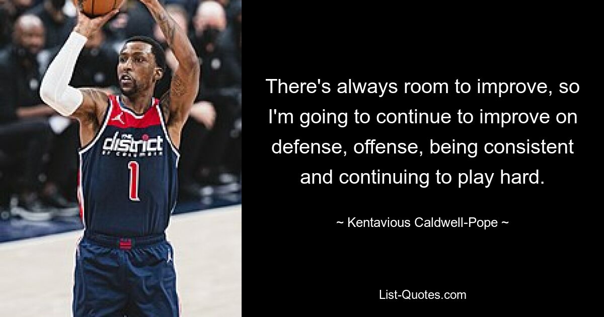 There's always room to improve, so I'm going to continue to improve on defense, offense, being consistent and continuing to play hard. — © Kentavious Caldwell-Pope