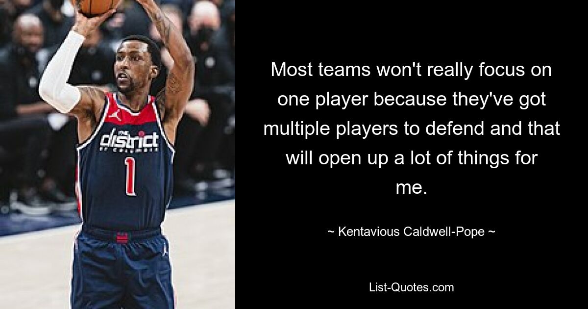 Most teams won't really focus on one player because they've got multiple players to defend and that will open up a lot of things for me. — © Kentavious Caldwell-Pope