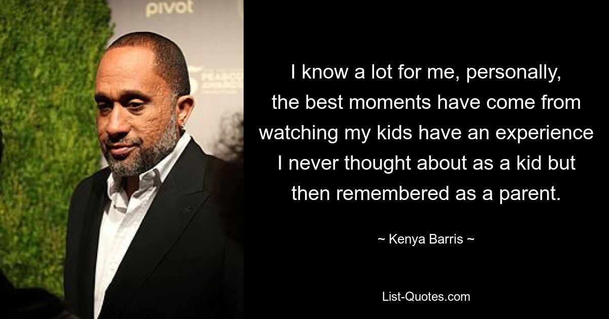 I know a lot for me, personally, the best moments have come from watching my kids have an experience I never thought about as a kid but then remembered as a parent. — © Kenya Barris