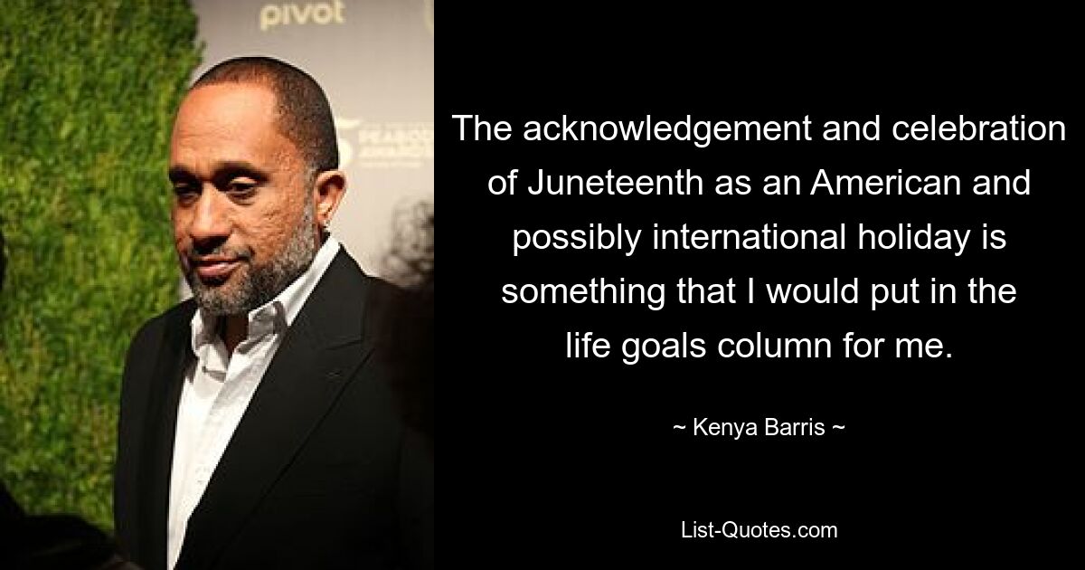 The acknowledgement and celebration of Juneteenth as an American and possibly international holiday is something that I would put in the life goals column for me. — © Kenya Barris