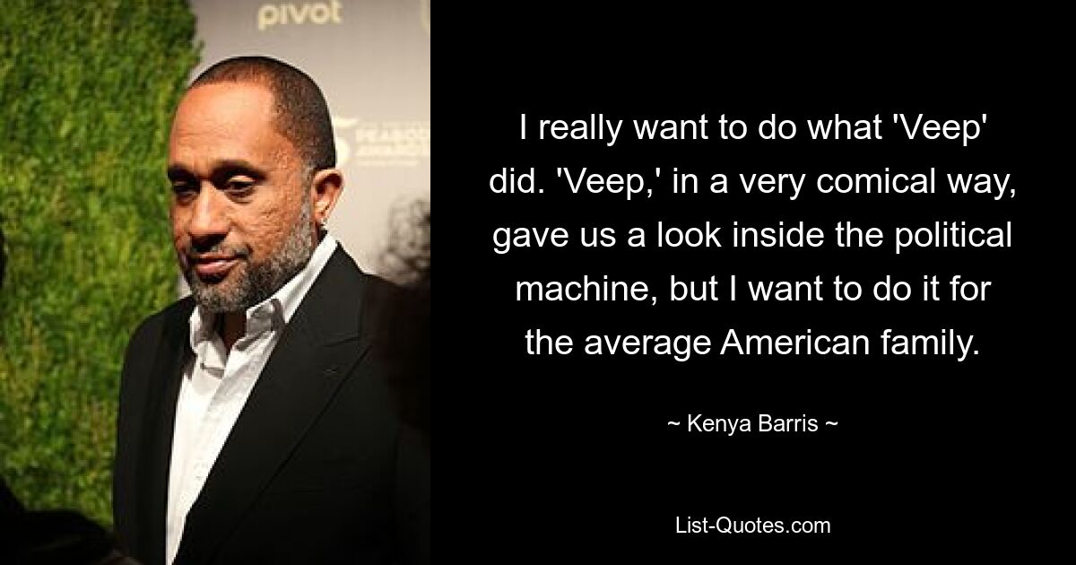 I really want to do what 'Veep' did. 'Veep,' in a very comical way, gave us a look inside the political machine, but I want to do it for the average American family. — © Kenya Barris