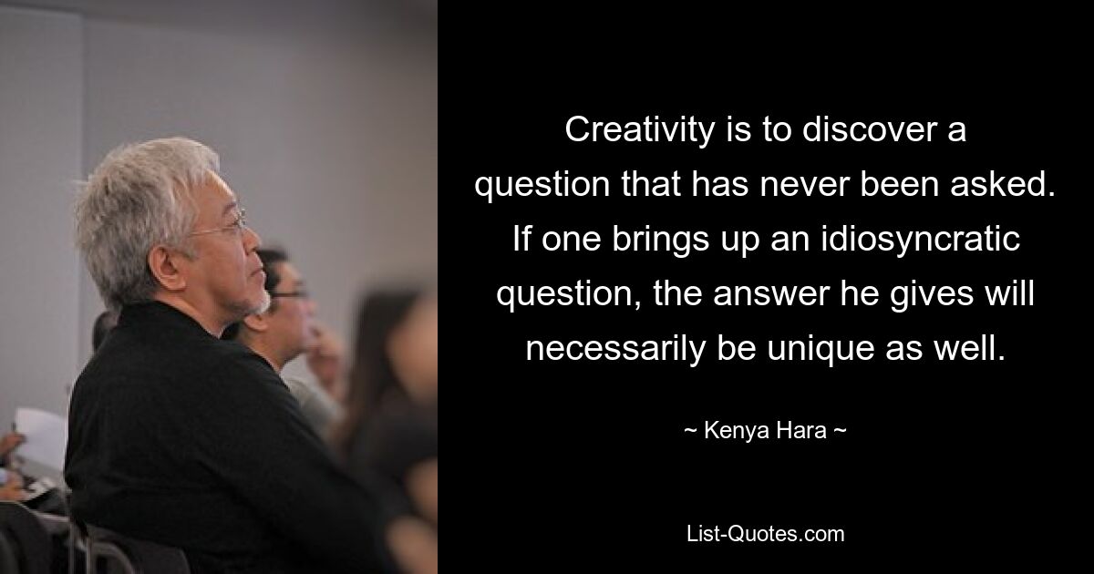 Creativity is to discover a question that has never been asked. If one brings up an idiosyncratic question, the answer he gives will necessarily be unique as well. — © Kenya Hara