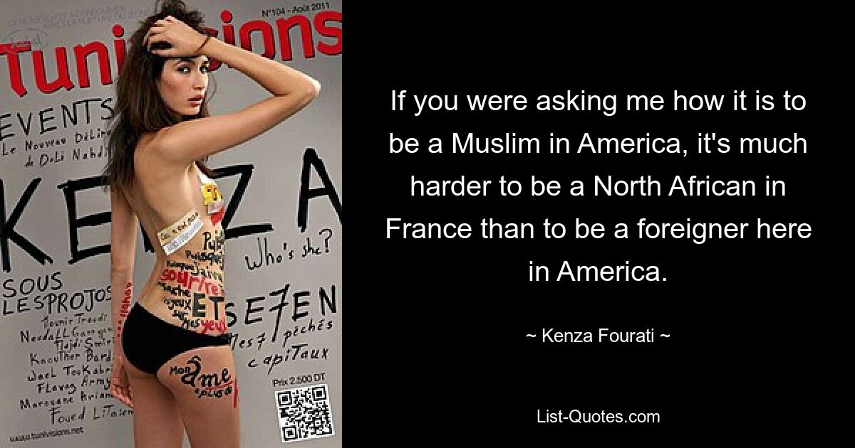 If you were asking me how it is to be a Muslim in America, it's much harder to be a North African in France than to be a foreigner here in America. — © Kenza Fourati