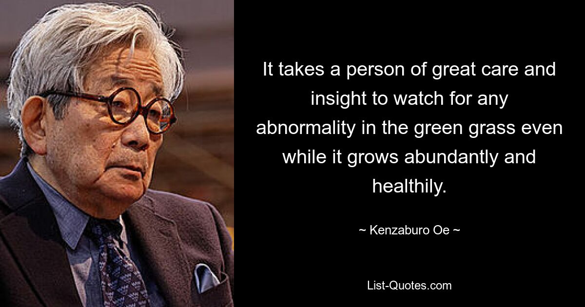 It takes a person of great care and insight to watch for any abnormality in the green grass even while it grows abundantly and healthily. — © Kenzaburo Oe