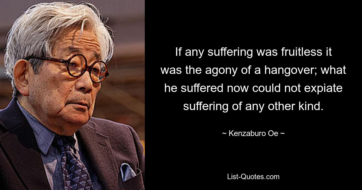 If any suffering was fruitless it was the agony of a hangover; what he suffered now could not expiate suffering of any other kind. — © Kenzaburo Oe