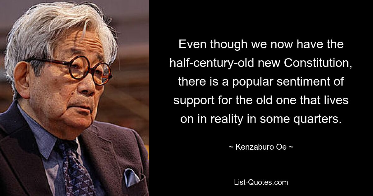 Even though we now have the half-century-old new Constitution, there is a popular sentiment of support for the old one that lives on in reality in some quarters. — © Kenzaburo Oe