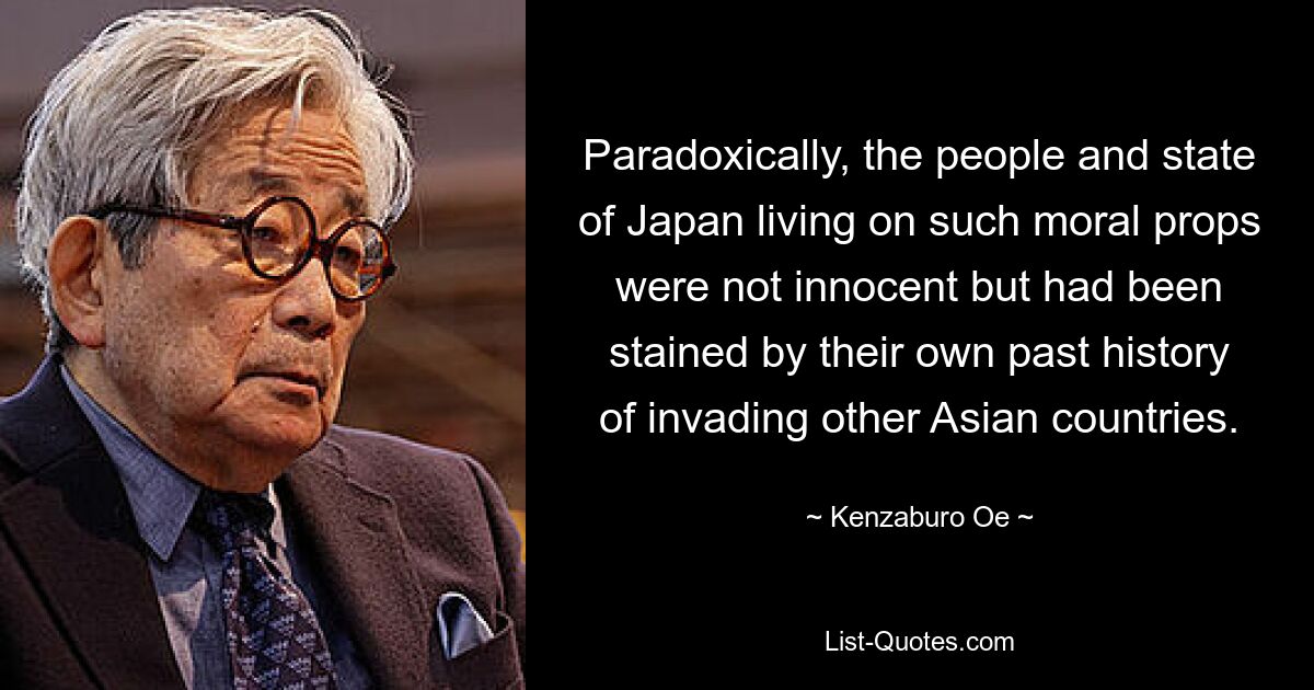 Paradoxically, the people and state of Japan living on such moral props were not innocent but had been stained by their own past history of invading other Asian countries. — © Kenzaburo Oe