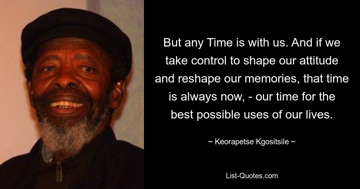 But any Time is with us. And if we take control to shape our attitude and reshape our memories, that time is always now, - our time for the best possible uses of our lives. — © Keorapetse Kgositsile