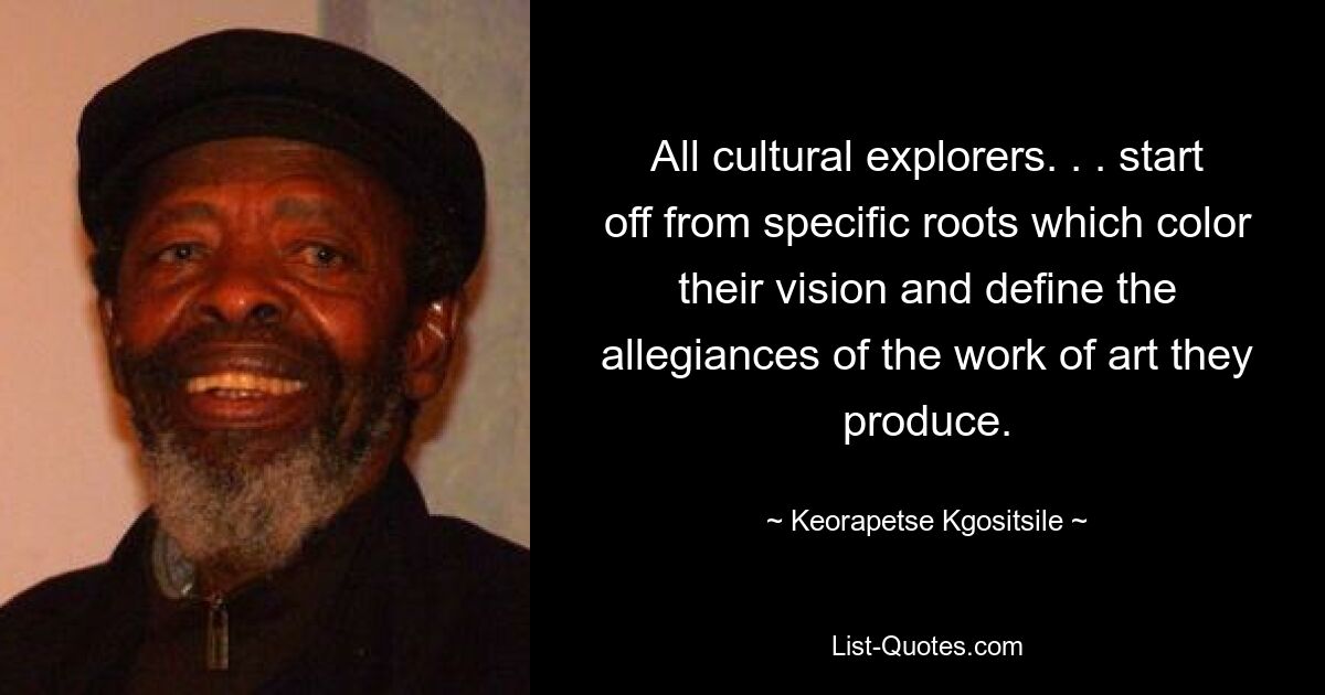 All cultural explorers. . . start off from specific roots which color their vision and define the allegiances of the work of art they produce. — © Keorapetse Kgositsile