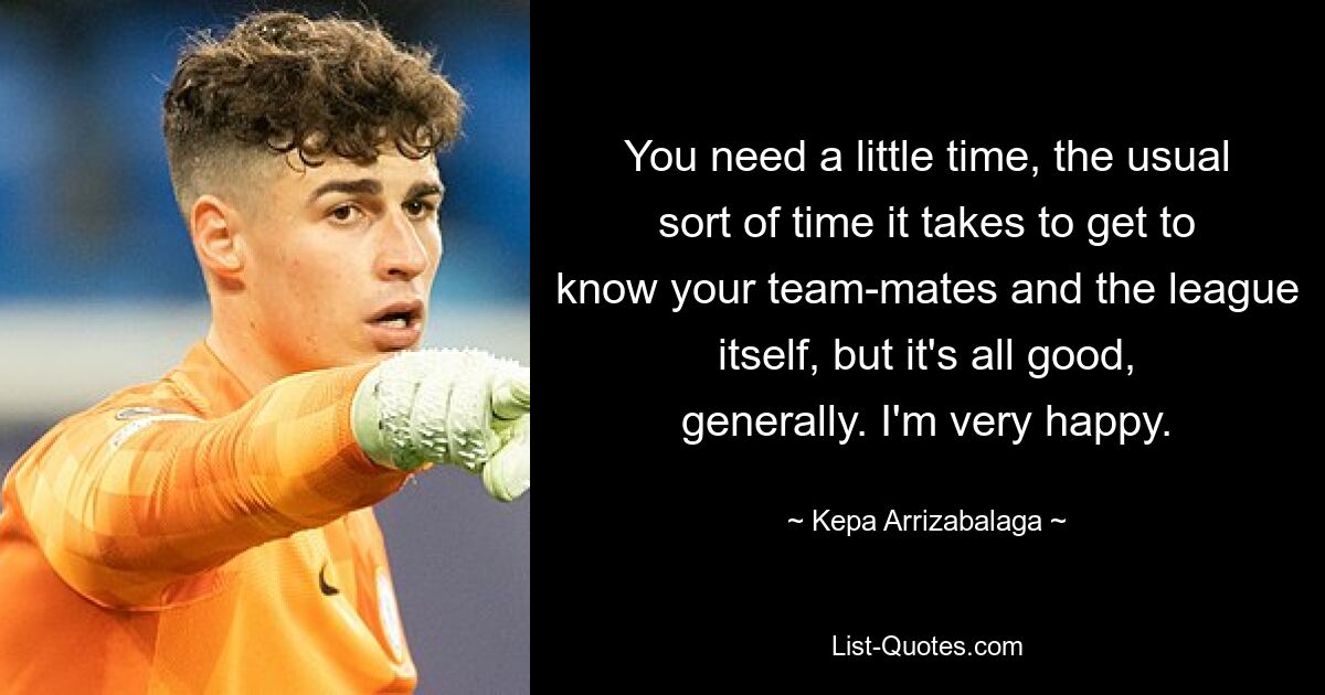 You need a little time, the usual sort of time it takes to get to know your team-mates and the league itself, but it's all good, generally. I'm very happy. — © Kepa Arrizabalaga