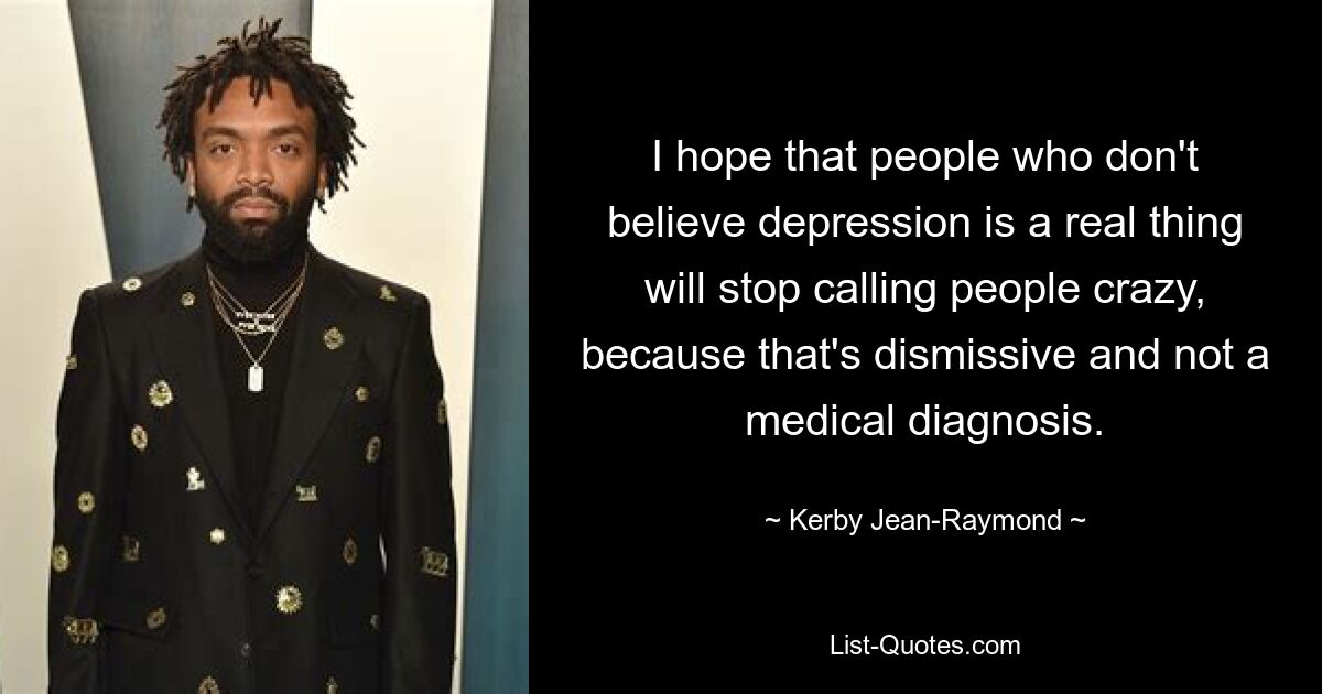 I hope that people who don't believe depression is a real thing will stop calling people crazy, because that's dismissive and not a medical diagnosis. — © Kerby Jean-Raymond