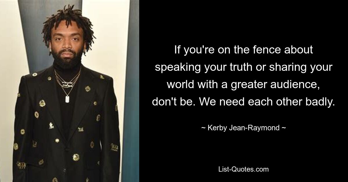 If you're on the fence about speaking your truth or sharing your world with a greater audience, don't be. We need each other badly. — © Kerby Jean-Raymond