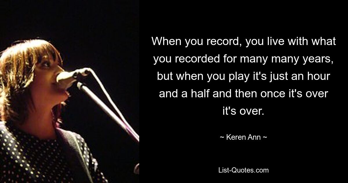 When you record, you live with what you recorded for many many years, but when you play it's just an hour and a half and then once it's over it's over. — © Keren Ann