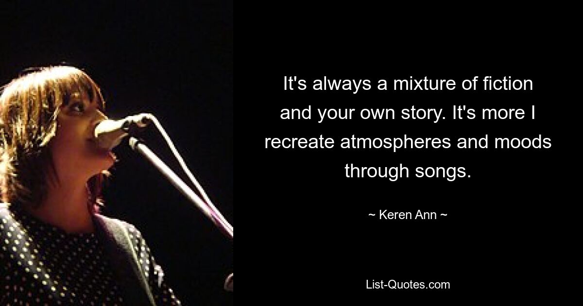 It's always a mixture of fiction and your own story. It's more I recreate atmospheres and moods through songs. — © Keren Ann