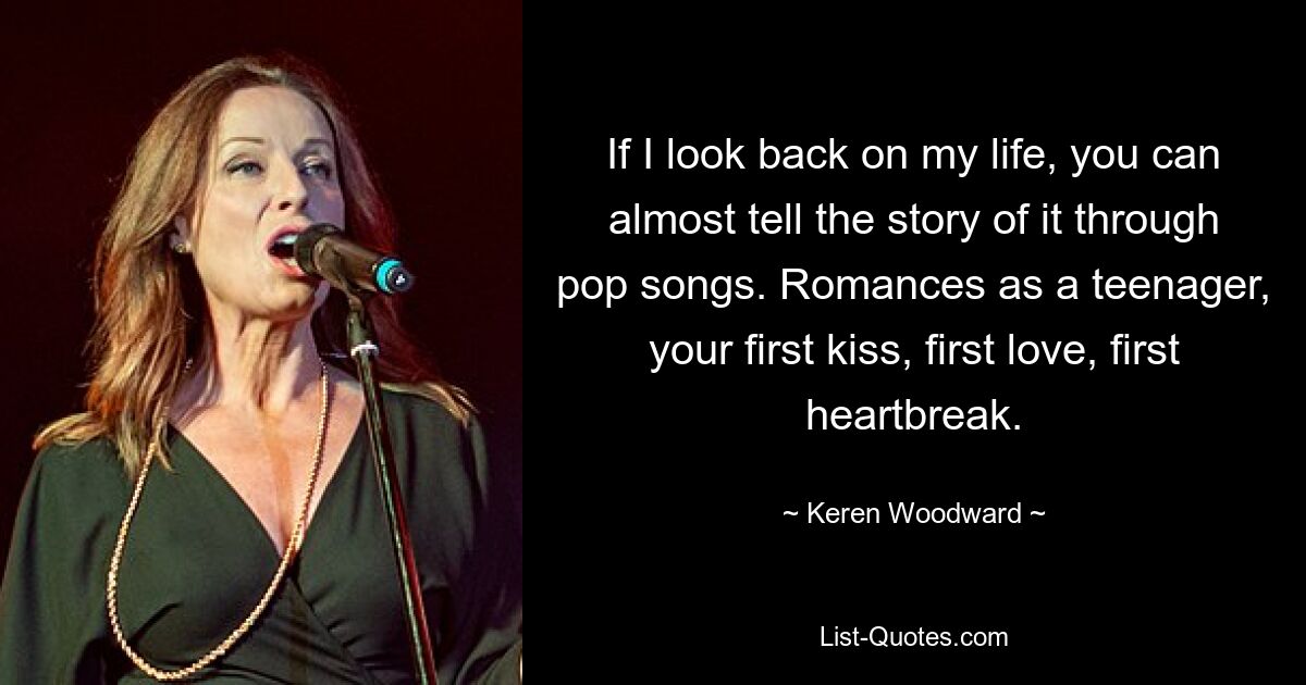 If I look back on my life, you can almost tell the story of it through pop songs. Romances as a teenager, your first kiss, first love, first heartbreak. — © Keren Woodward