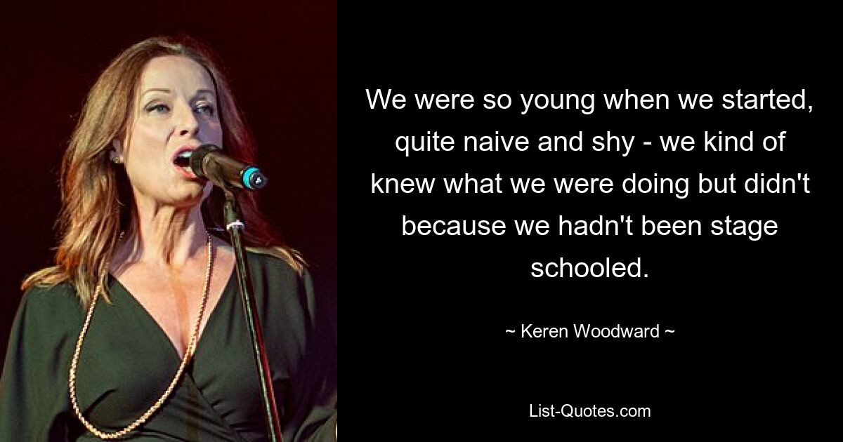 We were so young when we started, quite naive and shy - we kind of knew what we were doing but didn't because we hadn't been stage schooled. — © Keren Woodward