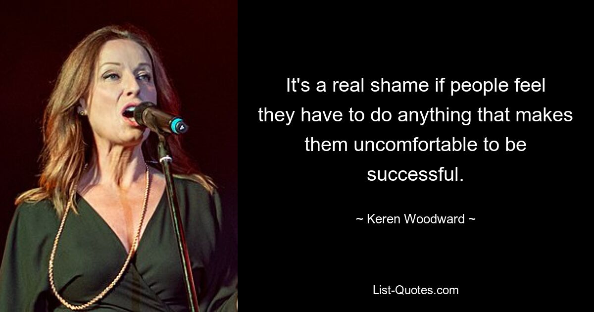 It's a real shame if people feel they have to do anything that makes them uncomfortable to be successful. — © Keren Woodward