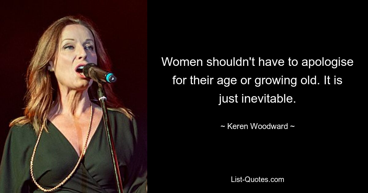 Women shouldn't have to apologise for their age or growing old. It is just inevitable. — © Keren Woodward