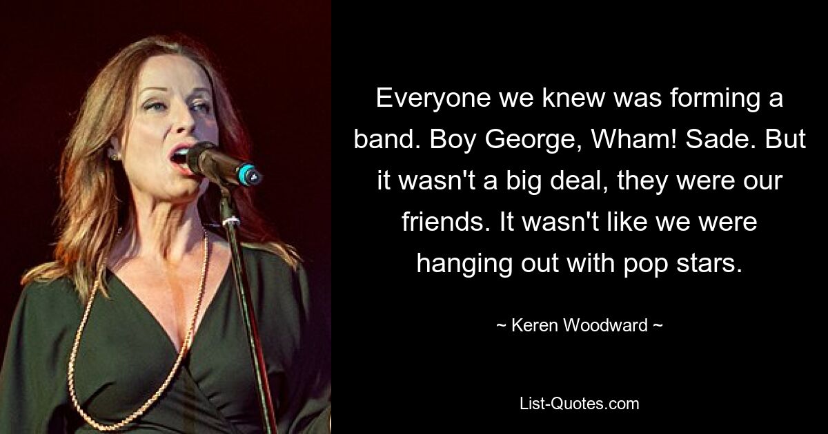 Everyone we knew was forming a band. Boy George, Wham! Sade. But it wasn't a big deal, they were our friends. It wasn't like we were hanging out with pop stars. — © Keren Woodward