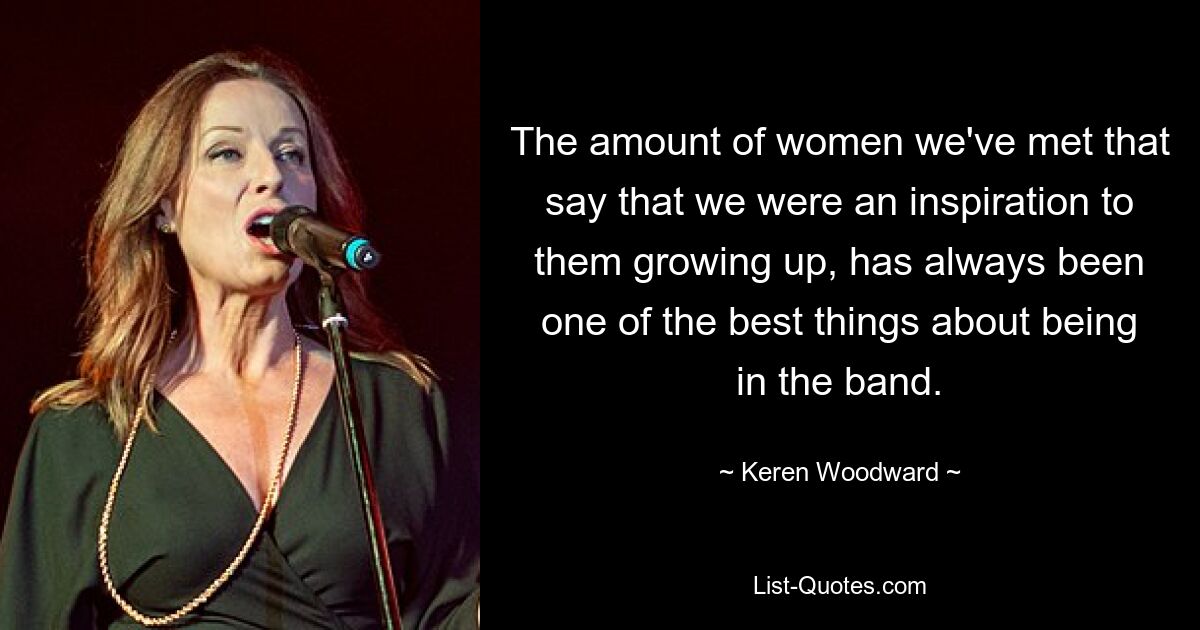 The amount of women we've met that say that we were an inspiration to them growing up, has always been one of the best things about being in the band. — © Keren Woodward