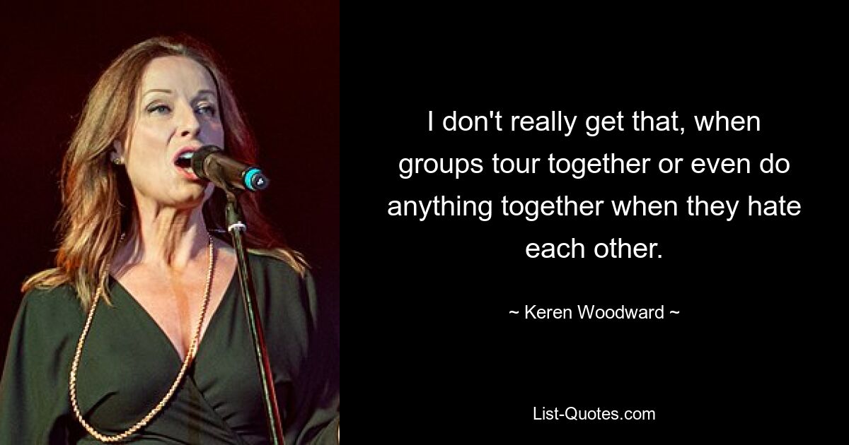 I don't really get that, when groups tour together or even do anything together when they hate each other. — © Keren Woodward