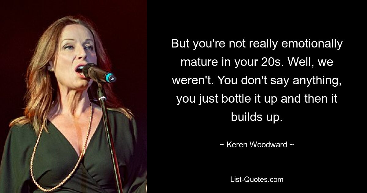 But you're not really emotionally mature in your 20s. Well, we weren't. You don't say anything, you just bottle it up and then it builds up. — © Keren Woodward