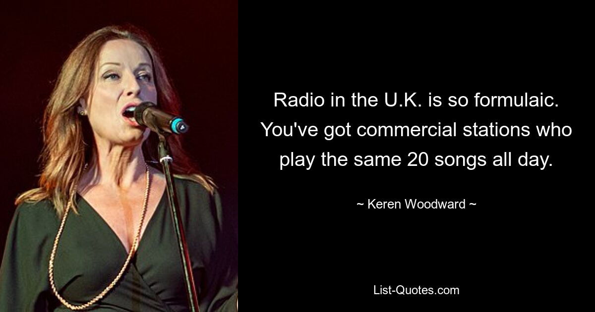 Radio in the U.K. is so formulaic. You've got commercial stations who play the same 20 songs all day. — © Keren Woodward