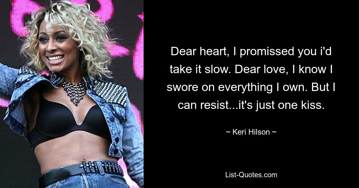 Dear heart, I promissed you i'd take it slow. Dear love, I know I swore on everything I own. But I can resist...it's just one kiss. — © Keri Hilson