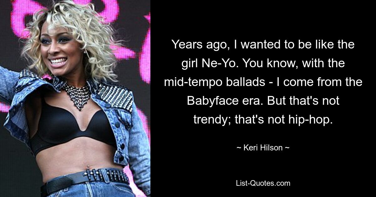 Years ago, I wanted to be like the girl Ne-Yo. You know, with the mid-tempo ballads - I come from the Babyface era. But that's not trendy; that's not hip-hop. — © Keri Hilson