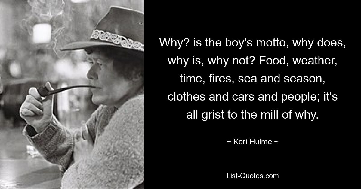 Why? is the boy's motto, why does, why is, why not? Food, weather, time, fires, sea and season, clothes and cars and people; it's all grist to the mill of why. — © Keri Hulme