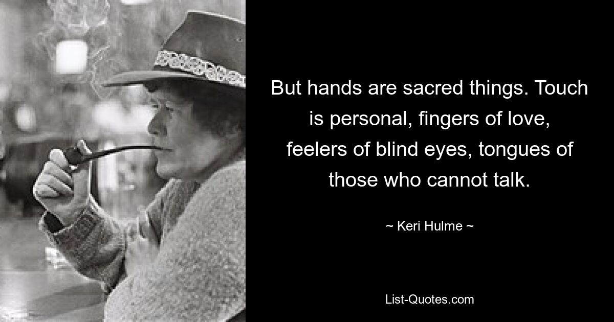 But hands are sacred things. Touch is personal, fingers of love, feelers of blind eyes, tongues of those who cannot talk. — © Keri Hulme