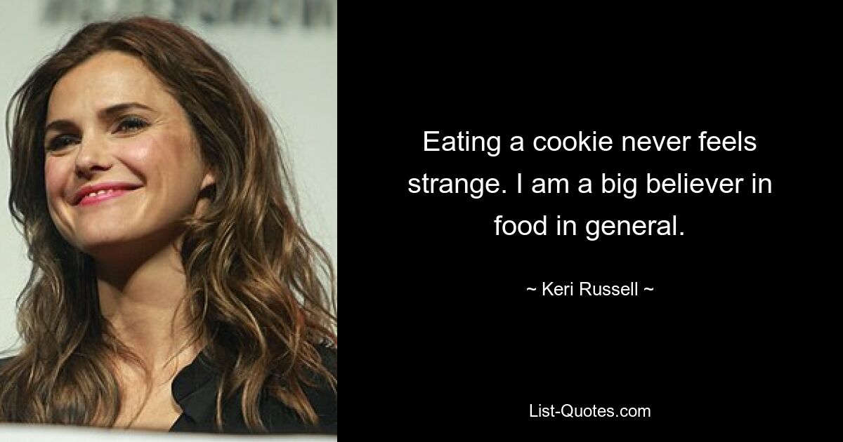 Eating a cookie never feels strange. I am a big believer in food in general. — © Keri Russell