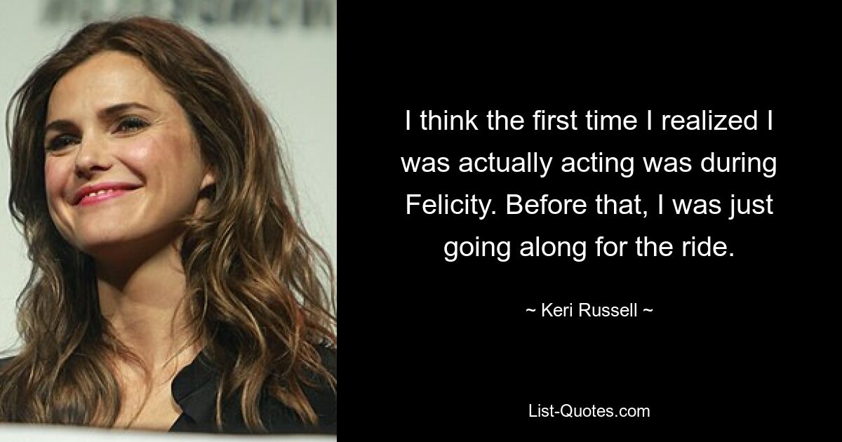 I think the first time I realized I was actually acting was during Felicity. Before that, I was just going along for the ride. — © Keri Russell