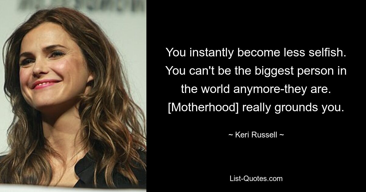 You instantly become less selfish. You can't be the biggest person in the world anymore-they are. [Motherhood] really grounds you. — © Keri Russell