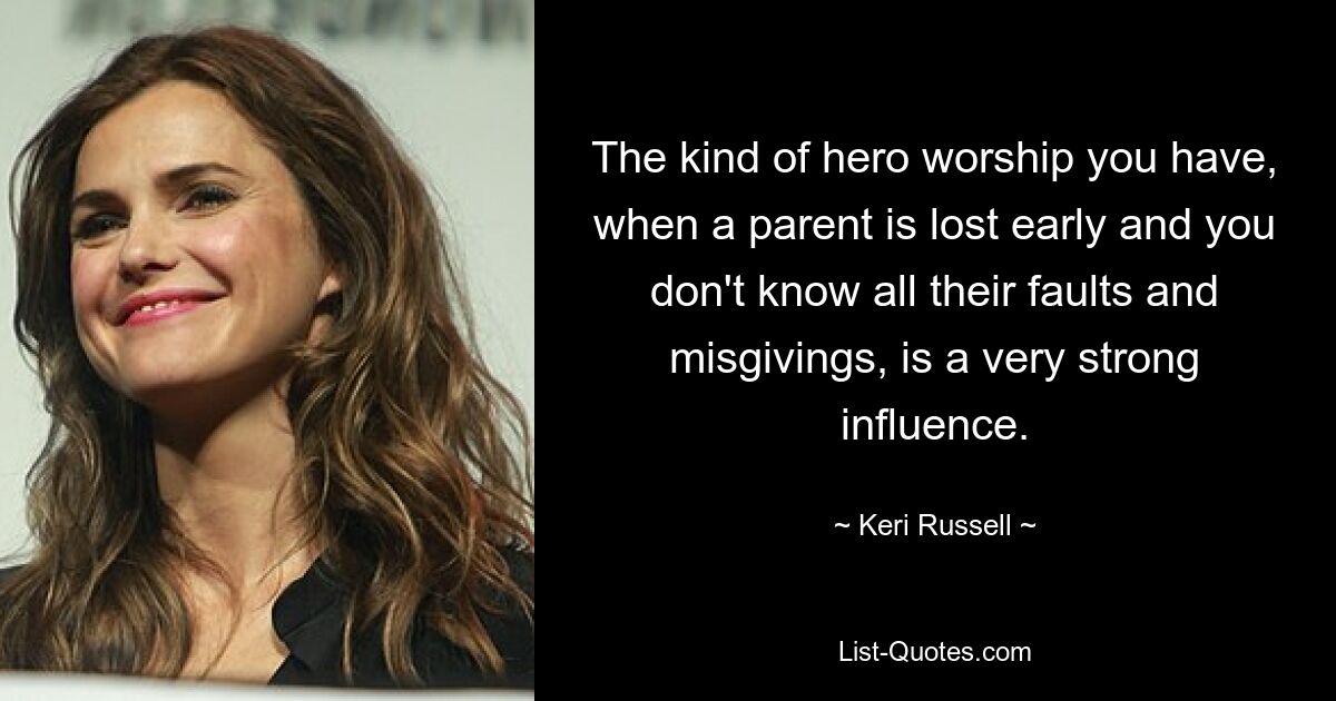 The kind of hero worship you have, when a parent is lost early and you don't know all their faults and misgivings, is a very strong influence. — © Keri Russell