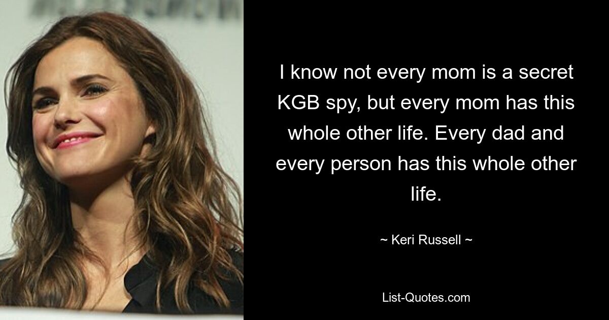 I know not every mom is a secret KGB spy, but every mom has this whole other life. Every dad and every person has this whole other life. — © Keri Russell