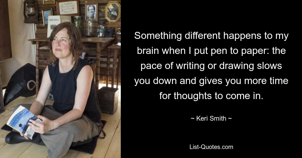 Something different happens to my brain when I put pen to paper: the pace of writing or drawing slows you down and gives you more time for thoughts to come in. — © Keri Smith